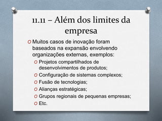 11.11 – Alémdos limites da 
empresa 
O Muitos casos de inovação foram 
baseados na expansão envolvendo 
organizações externas, exemplos: 
O Projetos compartilhados de 
desenvolvimentos de produtos; 
O Configuração de sistemas complexos; 
O Fusão de tecnologias; 
O Alianças estratégicas; 
O Grupos regionais de pequenas empresas; 
O Etc. 
 