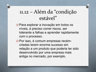 11.12 – Alémda “condição 
estável” 
O Para explorar a inovação em todos os 
níveis, é preciso correr riscos, ser 
tolerante a falhas e aprender rapidamente 
com o processo. 
O Por isso, é comum empresas recém-criadas 
terem enorme sucesso em 
relação a um produto que poderia ter sido 
desenvolvido por uma empresa mais 
antiga no mercado, por exemplo. 
