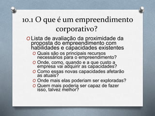 10.1 O que é um empreendimento 
corporativo? 
OLista de avaliação da proximidade da 
proposta do empreendimento com 
habilidades e capacidades existentes 
O Quais são os principais recursos 
necessários para o empreendimento? 
O Onde, como, quando e a que custo a 
empresa vai adquirir as capacidades? 
O Como essas novas capacidades afetarão 
as atuais? 
O Onde mais elas poderiam ser exploradas? 
O Quem mais poderia ser capaz de fazer 
isso, talvez melhor? 
 