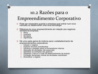 10.2 Razões para o 
Empreendimento Corporativo 
O Pode ser necessário quando a empresa quer entrar num novo 
mercado ou desenvolver uma nova tecnologia 
O Diferença do novo empreendimento em relação aos negócios 
centrais da empresa: 
O Risco 
O Incerteza 
O Novidade 
O Significado 
O Há uma vasta gama de motivos para o estabelecimento de 
empreendimentos corporativos 
1. Crescer o negócio 
2. Explorar recursos subutilizados 
3. Introduzir a pressão sobre os fornecedores internos 
4. Alienação de atividades não essenciais 
5. Satisfazer as ambições dos gestores 
6. Dispersar o risco e o custo de desenvolvimento de produto 
7. Combater demandas cíclicas de atividades mainstream 
8. Diversificar o negócio 
 