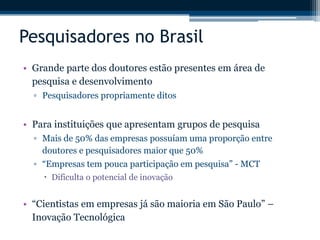 Pesquisadores no Brasil 
• Grande parte dos doutores estão presentes em área de 
pesquisa e desenvolvimento 
▫ Pesquisadores propriamente ditos 
• Para instituições que apresentam grupos de pesquisa 
▫ Mais de 50% das empresas possuíam uma proporção entre 
doutores e pesquisadores maior que 50% 
▫ “Empresas tem pouca participação em pesquisa” - MCT 
 Dificulta o potencial de inovação 
• “Cientistas em empresas já são maioria em São Paulo” – 
Inovação Tecnológica 
 