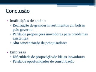 Conclusão 
• Instituições de ensino 
▫ Realização de grandes investimentos em bolsas 
pelo governo 
▫ Perda de proposições inovadoras para problemas 
existentes 
▫ Alta concentração de pesquisadores 
• Empresas 
▫ Dificuldade de proposição de idéias inovadoras 
▫ Perda de oportunidades de consolidação 
