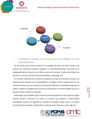 Nuevas Tecnologías, Internet y Sociedad de la Información
Página372
MEMORIAS
1. El significado de la palabra es un vínculo no sólo entre realidades sino entre
momentos históricos
De tal suerte que el avatar puede ser la analogía del palo que tiene siempre dos
puntas que menciona Nicolescu (1994),en La transdisciplinariedad, Ese palo de la
antigüedad tiente una punta en lo divino y otra en lo terreno. El palo actual tiene una
punta en lo virtual y otra en la vida real. (Nicolescu, 1994, pág. 20)
En el centro relacional entre niveles de realidad en el que se encuentra el avatar, sus
definiciones se vinculan con la corporalidad y la imagen o bien la objetivación de una
existencia exterior que se refracta en la misma.Para Nicolescu la realidad comprende el
sujeto, el objeto y lo sagrado que son las tres facetas de una misma realidad que no se
puede concebir si faltara una de ellas.
Cada objeto pero también cada creación humana se presenta en dos aspectos, según
Lotman (2000) el primero en cuanto al servició que prestan a determinadas
necesidades sociales y el segundo es “cuando se trasladan rasgos suyos a un amplio
círculo de hechos sociales, modelo de los cuales deviene.” (Navarro, 2000, pág. 97)
Antigüedad
Actualidad
 