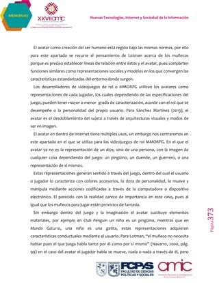 Nuevas Tecnologías, Internet y Sociedad de la Información
Página373
MEMORIAS
El avatar como creación del ser humano está regido bajo las mismas normas, por ello
para este apartado se recurre al pensamiento de Lotman acerca de los muñecos
porque es preciso establecer líneas de relación entre éstos y el avatar, pues comparten
funciones similares como representaciones sociales y modelos en los que convergen las
características estandarizadas del entorno donde surgen.
Los desarrolladores de videojuegos de rol o MMORPG utilizan los avatares como
representaciones de cada jugador, los cuales dependiendo de las especificaciones del
juego, pueden tener mayor o menor grado de caracterización, acorde con el rol que se
desempeñe o la personalidad del propio usuario. Para Sánchez Martínez (2013), el
avatar es el desdoblamiento del sujeto a través de arquitecturas visuales y modos de
ser en imagen.
El avatar en dentro de internet tiene múltiples usos, sin embargo nos centraremos en
este apartado en el que se utiliza para los videojuegos de rol MMORPG. En el que el
avatar ya no es la representación de un dios, sino de una persona, con la imagen de
cualquier cosa dependiendo del juego: un pingüino, un duende, un guerrero, o una
representación de sí mismos.
Estas representaciones generan sentido a través del juego, dentro del cual el usuario
o jugador lo caracteriza con colores accesorios, lo dota de personalidad, lo mueve y
manipula mediante acciones codificadas a través de la computadora o dispositivo
electrónico. El parecido con la realidad carece de importancia en este caso, pues al
igual que los muñecos para jugar están provistos de fantasía.
Sin embargo dentro del juego y la imaginación el avatar sustituye elementos
materiales, por ejemplo en Club Penguin un niño es un pingüino, mientras que en
Mundo Gaturro, una niña es una gatita, estas representaciones adquieren
características conductuales mediante el usuario. Para Lotman, “el muñeco no necesita
hablar pues el que juega habla tanto por él como por sí mismo” (Navarro, 2000, pág.
99) en el caso del avatar el jugador habla se mueve, vuela o nada a través de él, pero
 