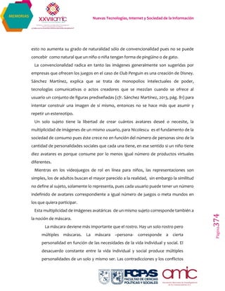 Nuevas Tecnologías, Internet y Sociedad de la Información
Página374
MEMORIAS
esto no aumenta su grado de naturalidad sólo de convencionalidad pues no se puede
concebir como natural que un niño o niña tengan forma de pingüino o de gato.
La convencionalidad radica en tanto las imágenes generalmente son sugeridas por
empresas que ofrecen los juegos en el caso de Club Penguin es una creación de Disney.
Sánchez Martínez, explica que se trata de monopolios intelectuales de poder,
tecnologías comunicativas o actos creadores que se mezclan cuando se ofrece al
usuario un conjunto de figuras prediseñadas (cfr. Sánchez Martínez, 2013, pág. 81) para
intentar construir una imagen de sí mismo, entonces no se hace más que asumir y
repetir un estereotipo.
Un solo sujeto tiene la libertad de crear cuántos avatares deseé o necesite, la
multiplicidad de imágenes de un mismo usuario, para Nicolescu es el fundamento de la
sociedad de consumo pues éste crece no en función del número de personas sino de la
cantidad de personalidades sociales que cada una tiene, en ese sentido si un niño tiene
diez avatares es porque consume por lo menos igual número de productos virtuales
diferentes.
Mientras en los videojuegos de rol en línea para niños, las representaciones son
simples, los de adultos buscan el mayor parecido a la realidad, sin embargo la similitud
no define al sujeto, solamente lo representa, pues cada usuario puede tener un número
indefinido de avatares correspondiente a igual número de juegos o meta mundos en
los que quiera participar.
Esta multiplicidad de imágenes avatáricas de un mismo sujeto corresponde también a
la noción de máscara.
La máscara deviene más importante que el rostro. Hay un solo rostro pero
múltiples máscaras. La máscara –persona- corresponde a cierta
personalidad en función de las necesidades de la vida individual y social. El
desacuerdo constante entre la vida individual y social produce múltiples
personalidades de un solo y mismo ser. Las contradicciones y los conflictos
 