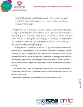 Nuevas Tecnologías, Internet y Sociedad de la Información
Página375
MEMORIAS
entre las diferentes personalidades de una sola y misma persona conducen
a la disolución del ser interior, quien no se reconoce más en sus múltiples
máscaras. (Nicolescu 77)
Para Lotman el uso de la máscara en el ámbito teatral y el movimiento entrecortado
da origen a la “muñequidad” o intención humana de representar la artificialidad del
muñeco. Al igual que en la escena teatral el usuario recurrirá a una máscara y una piel
acorde al rol que va a desempeñar en el videojuego en particular, el cual está diseñado
con arquitectura o ambientes que corresponden a la escena en el cual se sigue un
texto, que es la historia o las reglas del juego.
La muñequidad es la tendencia a lo artificial a lo que no es naturalmente humano,
mientras que la contraparte es lo vivo. Los avatares conservan la muñequidad. Los hay
simples y con ellos se juega por lo que cuenta más la habilidad del usuario que la
apariencia del avatar, y los hay muy similares a la realidad, sin embargo el desarrollo del
movimiento y la gestualidad no han logrado imitar la naturalidad humana todavía. Lo
vivo es el sujeto frente a la pantalla, es que genera códigos, movimientos, estrategias e
historias.
Cada historia escrita para los videojuegos, así como los usuarios corresponden a
formaciones socio-culturales cargadas de significado que producen sentido a partir de
la práctica en el juego.
Mientras para Lotman los elementos socio-comunicativos básicos son:
 