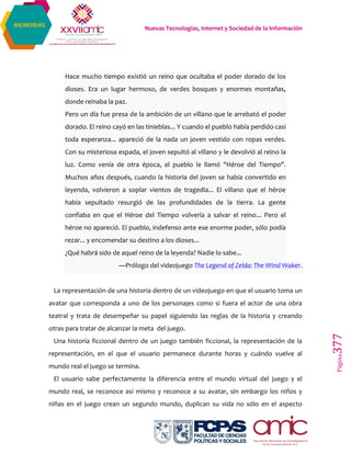 Nuevas Tecnologías, Internet y Sociedad de la Información
Página377
MEMORIAS
Hace mucho tiempo existió un reino que ocultaba el poder dorado de los
dioses. Era un lugar hermoso, de verdes bosques y enormes montañas,
donde reinaba la paz.
Pero un día fue presa de la ambición de un villano que le arrebató el poder
dorado. El reino cayó en las tinieblas... Y cuando el pueblo había perdido casi
toda esperanza... apareció de la nada un joven vestido con ropas verdes.
Con su misteriosa espada, el joven sepultó al villano y le devolvió al reino la
luz. Como venía de otra época, el pueblo le llamó "Héroe del Tiempo".
Muchos años después, cuando la historia del joven se había convertido en
leyenda, volvieron a soplar vientos de tragedia... El villano que el héroe
había sepultado resurgió de las profundidades de la tierra. La gente
confiaba en que el Héroe del Tiempo volvería a salvar el reino... Pero el
héroe no apareció. El pueblo, indefenso ante ese enorme poder, sólo podía
rezar... y encomendar su destino a los dioses...
¿Qué habrá sido de aquel reino de la leyenda? Nadie lo sabe...
—Prólogo del videojuego The Legend of Zelda: The Wind Waker.
La representación de una historia dentro de un videojuego en que el usuario toma un
avatar que corresponda a uno de los personajes como si fuera el actor de una obra
teatral y trata de desempeñar su papel siguiendo las reglas de la historia y creando
otras para tratar de alcanzar la meta del juego.
Una historia ficcional dentro de un juego también ficcional, la representación de la
representación, en el que el usuario permanece durante horas y cuándo vuelve al
mundo real el juego se termina.
El usuario sabe perfectamente la diferencia entre el mundo virtual del juego y el
mundo real, se reconoce así mismo y reconoce a su avatar, sin embargo los niños y
niñas en el juego crean un segundo mundo, duplican su vida no sólo en el aspecto
 