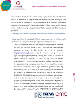 Nuevas Tecnologías, Internet y Sociedad de la Información
Página378
MEMORIAS
social sino también en aspectos emocionales y cognoscitivos. “En esta orientación
cultural, los elementos de juego estables desempeñan un papel psicológico social
enorme. De ahí las posibilidades extraordinariamente serias y amplias inherentes al
muñeco en el sistema social.” (Navarro, 2000, pág. 95) En el mismo sentido al avatar
contiene también una carga social, cultural y simbólica que da cuenta del contexto en el
que se crea.
Los códigos, sus fronteras y sus filtros traductores multilingües en los videojuegos
¿Cómo jugar Minecraft multijugador? Fue la pregunta que Ivan, un niño de 10 años
colocó en el buscador, y encontró lo que esperaba en Yahoo respuestas:
Para hacer un server con Hamachi lo primero que debes hacer es crear una
red en la cual todos tus amigos se unan. Lo primero que debes hacer es
descargar el server de (no importa si es o no original):
https://minecraft.net/download lo ejecutas y esperas hasta que aparezca
algo como: [INFO] Done (7,082s)! For help, type "help" or "?" abres la
carpeta donde lo ejecutaste y luego de eso abres el archivo
server.properties y modificas aunque aparezcan muchas cosas más: server-
ip= (aquí colocas la ip que aparece en tu Hamachi o le das click derecho en
los números que aparecen arriba y eliges la opción "Copiar dirección Ipv4" )
online-mode=(FALSE -si tu juego no es original) pvp= (TRUE si quieres que
los jugadores se puedan lastimar con golpes o FALSE si no) difficulty=1
(modificas la dificultad del juego) gamemode=0 (modificas el tipo de juego--
> 0 si es supervivencia; 1 si es creativo y 2 si es aventura) max-
players=20(máximo de jugadores) Luego abres el archivo ops.txt y pones el
nombre de los avatares (nombre que aparece al iniciar el juego) tuyo y de
quienes van a jugar. Inicias como al principio y dejas que aparezca: [INFO]
Done (7,082s)! For help, type "help" or "?" SIEMPRE QUE QUIERAN JUGAR
 