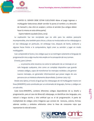 Nuevas Tecnologías, Internet y Sociedad de la Información
Página379
MEMORIAS
JUNTOS EL SERVER DEBE ESTAR EJECUTADO Abres el juego ingresas a
multijugador Seleccionas añadir servidor le pones el nombre y tu dirección
de Hamachi y das click en aceptar y entras al servidor (tus amigos deben
hacer lo mismo en esta ultima parte)
Espero haberte ayudado (Sora, 2014)
La explicación fue tan encriptada que no sólo para los adultos parecería
incomprensible, sino también para chicos y chicas no involucrados en los videojuegos o
en ese videojuego en particular, sin embargo Ivan, después de leerla, analizarla y
algunas horas frente a la computadora, logró crear su servidor y jugar en modo
multijugador.
Ivan comprendió el texto y los códigos que no se restringen solamente al lenguaje de
programación sino a algo mucho más amplio en la concepción de Iury Lorman.
El texto, para Lotman:
… se presenta ante nosotros no como la realización de un mensaje en un
solo lenguaje cualquiera, sino como un complejo dispositivo que guarda
variados códigos, capaz de transformar los mensajes recibidos y de generar
nuevos mensajes, un generador informacional que posee rasgos de una
persona con un intelecto altamente desarrollado. (Lotman 2003 125)
Desde esta óptica, el texto al igual que los videojuegos de rol multijugador masivo en
línea (MMORPG) está constituido por un entramado de lenguajes, formas y códigos en
un solo sitio.
Cada texto-MMORPG, contiene diferentes códigos dependiendo de su diseño y
programación, para el caso de Minecraft videojuego, se identifican dos lenguajes, uno
natural o lengua escrita y otro artificial que es el de programación. A parte de
multiplicidad de códigos cómo imágenes que constan de texturas, colores, formas;
además sonidos y símbolos arbitrarios cómo la línea de corazones rojos que
representan la vida del avatar.
 