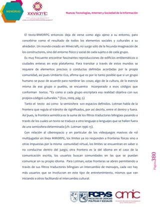 Nuevas Tecnologías, Internet y Sociedad de la Información
Página380
MEMORIAS
El texto-MMORPG entonces deja de verse como algo ajeno a su entorno, para
concebirse como el resultado de todos los elementos sociales y culturales a su
alrededor. Un mundo creado en Minecraft, no surge sólo de la fecunda imaginación de
los constructores, sino del entorno físico y social de cada sujeto o de cada grupo.
Es muy frecuente encontrar fascinantes reproducciones de edificios emblemáticos o
ciudades enteras en esta plataforma. Para transitar a través de estos mundos se
requiere de elementos precisos o conductas definidas acordadas por la propia
comunidad, así pues Umberto Eco, afirma que es por lo tanto posible que si un grupo
humano se puso de acuerdo para nombrar las cosas; algo de la cultura, de la esencia
misma de ese grupo o pueblo, se encuentra incorporado a esos códigos que
conforman textos. “Es como si cada grupo encriptara esa realidad objetiva con sus
propios códigos culturales.” (Eco, 2009, pág. 5)
Tanto el texto así como la semiosfera son espacios definidos. Lotman habla de la
frontera que regula el tránsito de significados, por así decirlo, entre el dentro y fuera.
Así pues, la frontera semiótica es la suma de los filtros traductores bilingües pasando a
través de los cuales un texto se traduce a otro lenguaje o lenguajes que se hallen fuera
de una semiosfera determinada (cfr. Lotman 1996 13).
Con relación al ciberespacio y en particular de los videojuegos masivos de rol
multijugador en línea MMORPG, los límites ya no responden a fronteras físicas sino a
otras impuestas por la misma comunidad virtual, los límites se encuentran en saber o
no conducirse dentro del juego; otra frontera es la del idioma en el caso de la
comunicación escrita, los usuarios buscan comunidades en las que se puedan
comunicar en su propio idioma. Para Lotman, estas fronteras se abren permitiendo a
través de sus filtros traductores bilingües un intercambio de mensajes, cada vez hay
más usuarios que se involucran en este tipo de entretenimiento, mismos que van
iniciando a otros facilitando el intercambio cultural.
 