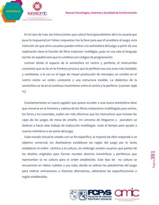Nuevas Tecnologías, Internet y Sociedad de la Información
Página381
MEMORIAS
En el caso de Ivan, las instrucciones que colocó Sora (pseudónimo del o la usuaria que
puso la respuesta) en Yahoo respuestas fue la llave para que él accediera al juego, esta
intención de que otros usuarios pueden entrar a la semiosfera del juego a partir de una
explicación tiene la función de filtro traductor multiligüe, pues no usa solo el lenguaje
escrito en español sino que lo combina con códigos de programación
Lotman divide el espacio de la semiosfera en centro y periferia, el intercambio
constante que se da en la frontera provoca que la periferia sea una zona más inestable
y cambiante, a la vez es el lugar de mayor producción de mensajes; en cambio en el
centro existe un orden constante y una estructura estable. La dialéctica de la
semiosfera se da en el continuo movimiento entre el centro y la periferia. (Lotman 1996
15)
Constantemente un nuevo jugador que quiere acceder a una nueva semiosfera tiene
que moverse en la frontera y valerse de los filtros traductores multilingües para entrar,
los foros y los tutoriales, suelen ser más efectivos que los instructivos que incluían las
cajas de los juegos de mesa de antaño. Un universo de blogueros y youtubers se
dedican a hacer este trabajo de traducción multilingüe todo el tiempo para ayudar a
nuevos miembros a ser parte del juego.
Cada mundo virtual es creado con un fin específico, la mayoría de ellos responde a un
objetivo comercial, los diseñadores establecen las reglas del juego por lo tanto
establecen el orden céntrico y la cultura, sin embrago existen usuarios que parten de
los diseños originales para formar mundos alternos isomórficos y periféricos que
representan la no cultura para el orden establecido. Este tipo de no cultura se
encuentran en videos subidos a you tube, donde se utilizan las plataformas del juego
para realizar animaciones o historias alternativas, saltándose las especificaciones o
reglas establecidas.
 