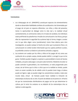 Nuevas Tecnologías, Internet y Sociedad de la Información
Página382
MEMORIAS
Conclusiones
1. Los videojuegos de rol (MMORPG) constituyen espacios de entretenimiento
donde se desarrollan habilidades similares de socialización a las fomentadas por
el juego de rol pero en espacios diferentes. Los niños y niñas del presente,
tienen la oportunidad de dialogar entre la vida real y la realidad virtual
constantemente, la controversia radica en el modo de socializar, los individuos
están prefiriendo las plataformas virtuales de comunicación a las físicas, porque
ellas les representan la seguridad de ocultarse bajo la forma, imagen o avatar
con la que ellos eligen verse (socialmente). Como línea abierta para otra
investigación, se puede soslayar el hecho de evitar que la presencia física y la
comunicación no verbal revelen información que los sujetos prefieren ocultar,
es preferible construir un ideal en cual sentirse cómodos y seguros.
2. Los avatares son usados por los niños y niñas en los juegos de rol, como una
sustitución de su propio cuerpo, donde pueden definir y corregir lo que no les
gusta. También pueden imaginar y expresar su personalidad a través de facetas
múltiples, una para cada juego o una para cada momento. Mediante el avatar se
puede controlar la gestualidad y los movimientos, un todo programado para
actuar, de tal forma que la chica o chico que en la realidad es tímido, puede
tener un avatar sociable, las de cabello corto lo pueden tener largo, el obeso
puede ser ligero y ágil, se pueden elegir las características raciales y todo este
mundo ideal, virtual de fantasía puede hacer realidad la imitación de
estereotipos al alcance de un click. El punto de debate se encuentra en el hecho
de que las trasnacionales distribuidoras de juegos son las que determinan la
cultura, por lo tanto los avatares no se alejarán de los estereotipos sino se
replican a cada segundo.
 
