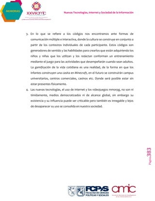 Nuevas Tecnologías, Internet y Sociedad de la Información
Página383
MEMORIAS
3. En lo que se refiere a los códigos nos encontramos ante formas de
comunicación múltiple e interactiva, donde la cultura se construye en conjunto a
partir de los contextos individuales de cada participante. Estos códigos son
generadores de sentido y las habilidades para crearlos que están adquiriendo los
niños y niñas que los utilizan y los redactan conforman un entrenamiento
mediante el juego para las actividades que desempeñarán cuando sean adultos.
La gamificación de la vida cotidiana es una realidad, de la forma en que los
infantes construyen una casita en Minecraft, en el futuro se construirán campus
universitarios, centros comerciales, casinos etc. Donde será posible estar sin
estar presentes físicamente.
4. Las nuevas tecnologías, el uso de internet y los videojuegos mmorpg, no son ni
tímidamente, medios democratizados ni de alcance global, sin embargo su
existencia y su influencia puede ser criticable pero también es innegable y lejos
de desaparecer su uso se consolida en nuestra sociedad.
 