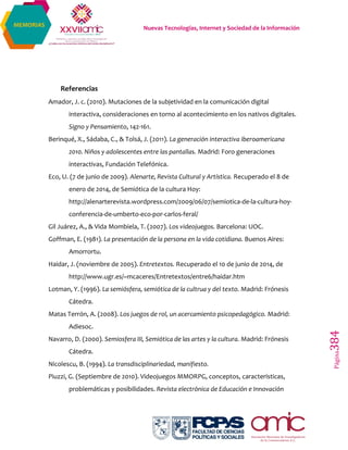 Nuevas Tecnologías, Internet y Sociedad de la Información
Página384
MEMORIAS
Referencias
Amador, J. c. (2010). Mutaciones de la subjetividad en la comunicación digital
interactiva, consideraciones en torno al acontecimiento en los nativos digitales.
Signo y Pensamiento, 142-161.
Berinqué, X., Sádaba, C., & Tolsá, J. (2011). La generación interactiva iberoamericana
2010. Niños y adolescentes entre las pantallas. Madrid: Foro generaciones
interactivas, Fundación Telefónica.
Eco, U. (7 de junio de 2009). Alenarte, Revista Cultural y Artística. Recuperado el 8 de
enero de 2014, de Semiótica de la cultura Hoy:
http://alenarterevista.wordpress.com/2009/06/07/semiotica-de-la-cultura-hoy-
conferencia-de-umberto-eco-por-carlos-feral/
Gil Juárez, A., & Vida Mombiela, T. (2007). Los videojuegos. Barcelona: UOC.
Goffman, E. (1981). La presentación de la persona en la vida cotidiana. Buenos Aires:
Amorrortu.
Haidar, J. (noviembre de 2005). Entretextos. Recuperado el 10 de junio de 2014, de
http://www.ugr.es/~mcaceres/Entretextos/entre6/haidar.htm
Lotman, Y. (1996). La semiósfera, semiótica de la cultrua y del texto. Madrid: Frónesis
Cátedra.
Matas Terrón, A. (2008). Los juegos de rol, un acercamiento psicopedagógico. Madrid:
Adiesoc.
Navarro, D. (2000). Semiosfera III, Semiótica de las artes y la cultura. Madrid: Frónesis
Cátedra.
Nicolescu, B. (1994). La transdisciplinariedad, manifiesto.
Piuzzi, G. (Septiembre de 2010). Videojuegos MMORPG, conceptos, características,
problemáticas y posibilidades. Revista electrónica de Educación e Innovación
 