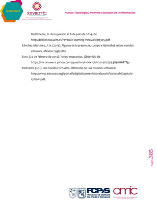 Nuevas Tecnologías, Internet y Sociedad de la Información
Página385
MEMORIAS
Multimedia, 11. Recuperado el 8 de julio de 2014, de
http://biblioteca.ucm.es/revcul/e-learning-innova/1/art305.pdf
Sánchez Martínez, J. A. (2013). Figuras de la presencia, cuerpo e identidad en los mundos
virtuales. México: Siglo XXI.
Sora. (22 de febrero de 2014). Yahoo respuestas. Obtenido de
https://mx.answers.yahoo.com/question/index?qid=20140225153830AAPfTjp
Valzzachi. (s.f.). Los mundos virtuales. Obtenido de Los mundos virtuales:
http://www.educoas.org/portal/bdigital/contenido/valzacchi/ValzacchiCapitulo-
13New.pdf.
 