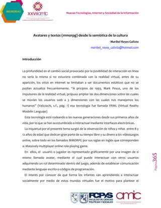 Nuevas Tecnologías, Internet y Sociedad de la Información
Página365
MEMORIAS
Avatares y textos (mmorpg) desde la semiótica de la cultura
Maribel Reyes Calixto
maribel_reyes_calixto@hotmail.com
Introducción
La profundidad en el cambio social provocado por la posibilidad de interacción en línea
no sería la misma si no estuviera combinada con la realidad virtual, antes de su
aparición, los sitios en internet se limitaban a ser documentos estáticos que no se
podían actualiza frecuentemente. “A pricipios de 1993, Mark Pesce, uno de los
impulsores de la realidad virtual, propuso ampliar las dos dimenciones sobre las cuales
se movían los usuarios web a 3 dimensiones con las cuales nos manejamos los
humanos” (Valzzachi, s.f., pág. 1) esa tecnología fue llamada VRML (Virtual Reality
Modelin Languaje)
Esta tecnología está rodeando a las nuevas generaciones desde sus primeros años de
vida, por lo que se han acostumbrado a interactuar mediante interfaces electrónicas.
La inquietud por el presente tema surgió de la observación de niños y niñas entre 8 y
12 años de edad que dedican gran parte de su tiempo libre y su dinero a los videojuegos
online, sobre todo en los llamados MMORPG por sus siglas en inglés que corresponden
a: Massively multiplayer online role-playing game.
En ellos, el usuario o jugador es representado gráficamente por una imagen de sí
mismo llamado avatar, mediante el cual puede interactuar con otros usuarios
adquiriendo un rol determinado dentro del juego, además de establecer comunicación
mediante lenguaje escrito o códigos de programación.
El interés por conocer de qué forma los infantes van aprendiendo a interactuar
socialmente por medio de estos mundos virtuales fue el motivo para plantear el
 