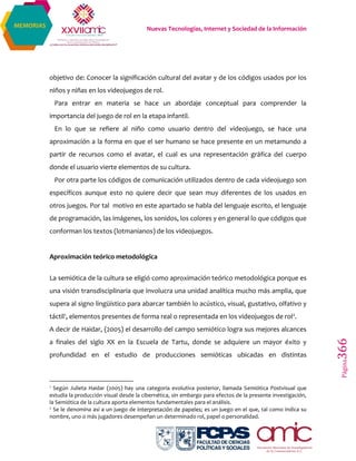 Nuevas Tecnologías, Internet y Sociedad de la Información
Página366
MEMORIAS
objetivo de: Conocer la significación cultural del avatar y de los códigos usados por los
niños y niñas en los videojuegos de rol.
Para entrar en materia se hace un abordaje conceptual para comprender la
importancia del juego de rol en la etapa infantil.
En lo que se refiere al niño como usuario dentro del videojuego, se hace una
aproximación a la forma en que el ser humano se hace presente en un metamundo a
partir de recursos como el avatar, el cual es una representación gráfica del cuerpo
donde el usuario vierte elementos de su cultura.
Por otra parte los códigos de comunicación utilizados dentro de cada videojuego son
específicos aunque esto no quiere decir que sean muy diferentes de los usados en
otros juegos. Por tal motivo en este apartado se habla del lenguaje escrito, el lenguaje
de programación, las imágenes, los sonidos, los colores y en general lo que códigos que
conforman los textos (lotmanianos) de los videojuegos.
Aproximación teórico metodológica
La semiótica de la cultura se eligió como aproximación teórico metodológica porque es
una visión transdisciplinaria que involucra una unidad analítica mucho más amplia, que
supera al signo lingüístico para abarcar también lo acústico, visual, gustativo, olfativo y
táctil1, elementos presentes de forma real o representada en los videojuegos de rol2.
A decir de Haidar, (2005) el desarrollo del campo semiótico logra sus mejores alcances
a finales del siglo XX en la Escuela de Tartu, donde se adquiere un mayor éxito y
profundidad en el estudio de producciones semióticas ubicadas en distintas
1
Según Julieta Haidar (2005) hay una categoría evolutiva posterior, llamada Semiótica Postvisual que
estudia la producción visual desde la cibernética, sin embargo para efectos de la presente investigación,
la Semiótica de la cultura aporta elementos fundamentales para el análisis.
2
Se le denomina así a un juego de interpretación de papeles; es un juego en el que, tal como indica su
nombre, uno o más jugadores desempeñan un determinado rol, papel o personalidad.
 
