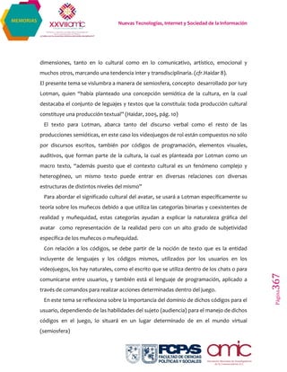 Nuevas Tecnologías, Internet y Sociedad de la Información
Página367
MEMORIAS
dimensiones, tanto en lo cultural como en lo comunicativo, artístico, emocional y
muchos otros, marcando una tendencia inter y transdisciplinaria. (cfr.Haidar 8).
El presente tema se vislumbra a manera de semiosfera, concepto desarrollado por Iury
Lotman, quien “había planteado una concepción semiótica de la cultura, en la cual
destacaba el conjunto de leguajes y textos que la constituía: toda producción cultural
constituye una producción textual” (Haidar, 2005, pág. 10)
El texto para Lotman, abarca tanto del discurso verbal como el resto de las
producciones semióticas, en este caso los videojuegos de rol están compuestos no sólo
por discursos escritos, también por códigos de programación, elementos visuales,
auditivos, que forman parte de la cultura, la cual es planteada por Lotman como un
macro texto, “además puesto que el contexto cultural es un fenómeno complejo y
heterogéneo, un mismo texto puede entrar en diversas relaciones con diversas
estructuras de distintos niveles del mismo”
Para abordar el significado cultural del avatar, se usará a Lotman específicamente su
teoría sobre los muñecos debido a que utiliza las categorías binarias y coexistentes de
realidad y muñequidad, estas categorías ayudan a explicar la naturaleza gráfica del
avatar como representación de la realidad pero con un alto grado de subjetividad
específica de los muñecos o muñequidad.
Con relación a los códigos, se debe partir de la noción de texto que es la entidad
incluyente de lenguajes y los códigos mismos, utilizados por los usuarios en los
videojuegos, los hay naturales, como el escrito que se utiliza dentro de los chats o para
comunicarse entre usuarios, y también está el lenguaje de programación, aplicado a
través de comandos para realizar acciones determinadas dentro del juego.
En este tema se reflexiona sobre la importancia del dominio de dichos códigos para el
usuario, dependiendo de las habilidades del sujeto (audiencia) para el manejo de dichos
códigos en el juego, lo situará en un lugar determinado de en el mundo virtual
(semiosfera)
 