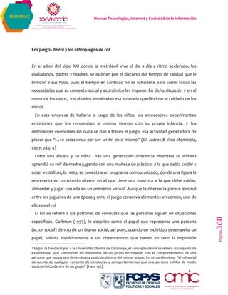 Nuevas Tecnologías, Internet y Sociedad de la Información
Página368
MEMORIAS
Los juegos de rol y los videojuegos de rol
En el albor del siglo XXI dónde la metrópoli vive el día a día a ritmo acelerado, los
ciudadanos, padres y madres, se inclinan por el discurso del tiempo de calidad que le
brindan a sus hijos, pues el tiempo en cantidad no es suficiente para cubrir todas las
necesidades que su contexto social y económico les impone. En dicha situación y en el
mejor de los casos, los abuelos enmiendan esa ausencia quedándose al cuidado de los
nietos.
En esta empresa de hallarse a cargo de los niños, los antecesores experimentan
emociones que los reconectan al mismo tiempo con su propia infancia, y los
detonantes vivenciales sin duda se dan a través el juego, esa actividad generadora de
placer que “…se caracteriza por ser un fin en sí mismo” (Gil Juárez & Vida Mombiela,
2007, pág. 9)
Entre una abuela y su nieta hay una generación diferencia, mientras la primera
aprendió su rol3 de madre jugando con una muñeca de plástico, a la que debía cuidar y
coser vestiditos; la nieta, se conecta a un programa computarizado, donde una figura la
representa en un mundo alterno en el que tiene una mascota a la que debe cuidar,
alimentar y jugar con ella en un ambiente virtual. Aunque la diferencia parece abismal
entre los juguetes de una época y otra, el juego conserva elementos en común, uno de
ellos es el rol
El rol se refiere a los patrones de conducta que las personas siguen en situaciones
específicas. Goffman (1959), lo describe como el papel que representa una persona
(actor social) dentro de un drama social, así pues, cuando un individuo desempeña un
papel, solicita implícitamente a sus observadores que tomen en serio la impresión
3
Según la Fundació per a la Universitat Oberta de Catalunya, el concepto de rol se refiere al conjunto de
expectativas que comparten los miembros de un grupo en relación con el comportamiento de una
persona que ocupa una determinada posición dentro del mismo grupo. En otros términos, "el rol social
da cuenta de cualquier conjunto de conductas y comportamientos que una persona exhibe de modo
característico dentro de un grupo" (Hare 156).
 