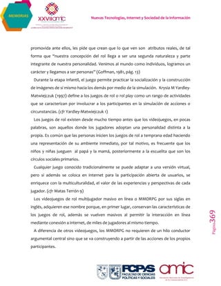 Nuevas Tecnologías, Internet y Sociedad de la Información
Página369
MEMORIAS
promovida ante ellos, les pide que crean que lo que ven son atributos reales, de tal
forma que “nuestra concepción del rol llega a ser una segunda naturaleza y parte
integrante de nuestra personalidad. Venimos al mundo como individuos, logramos un
carácter y llegamos a ser personas” (Goffman, 1981, pág. 13)
Durante la etapa infantil, el juego permite practicar la socialización y la construcción
de imágenes de sí mismo hacia los demás por medio de la simulación. Krysia M Yardley-
Matwiejczuk (1997) define a los juegos de rol o rol play como un rango de actividades
que se caracterizan por involucrar a los participantes en la simulación de acciones o
circunstancias. (cfr Yardley-Matwiejczuk 1)
Los juegos de rol existen desde mucho tiempo antes que los videojuegos, en pocas
palabras, son aquellos donde los jugadores adoptan una personalidad distinta a la
propia. Es común que las personas inicien los juegos de rol a temprana edad haciendo
una representación de su ambiente inmediato, por tal motivo, es frecuente que los
niños y niñas jueguen al papá y la mamá, posteriormente a la escuelita que son los
círculos sociales primarios.
Cualquier juego conocido tradicionalmente se puede adaptar a una versión virtual,
pero si además se coloca en internet para la participación abierta de usuarios, se
enriquece con la multiculturalidad, el valor de las experiencias y perspectivas de cada
jugador. (cfr Matas Terrón 9)
Los videojuegos de rol multijugador masivo en línea o MMORPG por sus siglas en
inglés, adquieren ese nombre porque, en primer lugar, conservan las características de
los juegos de rol, además se vuelven masivos al permitir la interacción en línea
mediante conexión a internet, de miles de jugadores al mismo tiempo.
A diferencia de otros videojuegos, los MMORPG no requieren de un hilo conductor
argumental central sino que se va construyendo a partir de las acciones de los propios
participantes.
 