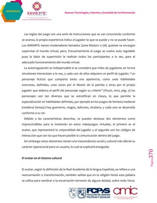 Nuevas Tecnologías, Internet y Sociedad de la Información
Página370
MEMORIAS
Las reglas del juego son una serie de instrucciones que se van conociendo conforme
se avanza, la propia experiencia indica al jugador lo que se puede y no se puede hacer.
Los MMORPG tienen moderadores llamados Game Masters o GM, quienes se encargan
supervisar el mundo virtual, pero, frecuentemente el juego se vuelve auto regulable
pues la labor de supervisión la realizan todos los participantes a la vez, para el
adecuado funcionamiento del mundo virtual.
La autorregulación es indispensable si se considera que miles de jugadores en forma
simultanea interactúan a la vez, y cada uno de ellos adquiere un perfil de jugador, “un
personaje ficticio que comporta tanto una apariencia, como unas habilidades
concretas, definidas, unas veces por el Master de la partida y otras por el propio
jugador que elabora el perfil del personaje según su criterio” (Piuzzi, 2010, pág. 5) los
personajes son tan diversos que se estratifican en clases, lo que permite la
especialización en habilidades definidas, por ejemplo en los juegos de fantasía medieval
(medieval fantasy) hay guerreros, magos, ladrones, etcétera, y cada uno se desarrolla
conforme a su rol.
Debido a las características descritas, se pueden destacar dos elementos como
imprescindibles para la inmersión en estos videojuegos virtuales, el primero es el
avatar, que representará la corporalidad del jugador y el segundo son los códigos de
interacción que son los que hacen posible la comunicación dentro del juego.
Sin embargo estos elementos tienen una trascendencia social y cultural más allá de su
carácter operacional para un usuario, lo cual se explicará enseguida.
El avatar en el sistema cultural
El avatar, según la definición de la Real Academia de la lengua Española, se refiere a una
reencarnación o transformación, también señala que en la religión hindú esta palabra
se utiliza para nombrar a la encarnación terrestre de alguna deidad, sobre todo Visnú.
 
