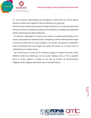 Nuevas Tecnologías, Internet y Sociedad de la Información
Página371
MEMORIAS
“[…] es la primera figura-deidad que transfigura su forma física en muchas figuras
físicas por medio de las imágenes” (Sánchez Martínez, 2013, pág. 80)
De tal modo que, desde esta percepción la figura del avatar es un nodo comunicacional
entre dos niveles de realidad, pues desde la transdisciplina, la realidad posee diferentes
niveles conformados por lógicas diferentes.
En internet y videojuegos se conoce como avatar a la representación gráfica de un
usuario, esto puede ser, mediante dibujos, fotografías o formas tridimensionales según
lo permita la plataforma en la que se genere, y su función corresponde a la definición
arriba mencionada pues esta imagen del cuerpo del usuario es el vínculo entre la
realidad física y la realidad virtual.
De tal forma que, se suman en la concepción antigua y moderna del avatar cuatro
distintos niveles de realidad que a la vez pueden dialogar entre sí. “En su acepción
plural, el avatar significa el cambio de una fase en proceso de transformación:
imágenes de las imágenes, derivaciones de la mismidad” (ídem)
 