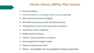 Atonic Uterus (80%): Risk factors
⮚ Grand multipara
⮚ Over distended Uterus: multiple pg, hydroamnion, big baby(>4kg)
⮚ Malnutrition & Anemia (<9.0g/dl)
⮚ APH( Both placenta previa & abruptio placenta)
⮚ Prolong labor(>12 hr): poor retraction, amnionitis
⮚ Anesthesia: ether, halothane
⮚ Malformation of Uterus
⮚ Fibroid : Causes imperfect retraction
⮚ Mismanaged Third stage of labor
⮚ Placenta (accreta, percreta)
⮚ Others: obesity(BMI>35), drugs(MgSO4,nifedipine) age(>40y)
 