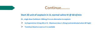 Continue………
Start 20 unit of oxytocin in 1L normal saline IV @ 60 d/min
Or , single dose Carbitocin 100mcg IV as an alternative to oxytocin
⮚ Inj Ergometrine 0.5mg IM or IV . Maximum dose 1.25mg (contraindicated when BP high)
⮚ Transfuse blood as soon as it is available
 