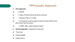 PPH bundle Approach
● First approach:
❑ 1. AMTSL
❑ 2. Open IV fluid channel by Green cannula
❑ 3 Oxytocin 20 IU in 1 litter
❑ 4. tranexamic acid ( we give it when pt come within 3 hrs.
after that it will not work)
❑ 5. ORRT ( Obs rapid response team)
● Second approach : (supportive measure) :
❑ Treat tear
❑ Empty bladder
❑ Empty uterus
 