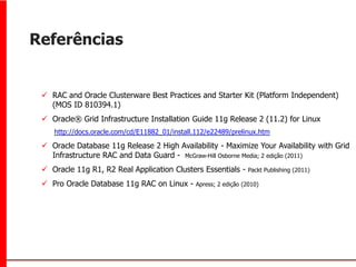 Referências


  RAC and Oracle Clusterware Best Practices and Starter Kit (Platform Independent)
   (MOS ID 810394.1)
  Oracle® Grid Infrastructure Installation Guide 11g Release 2 (11.2) for Linux
    http://docs.oracle.com/cd/E11882_01/install.112/e22489/prelinux.htm

  Oracle Database 11g Release 2 High Availability - Maximize Your Availability with Grid
   Infrastructure RAC and Data Guard - McGraw-Hill Osborne Media; 2 edição (2011)
  Oracle 11g R1, R2 Real Application Clusters Essentials -       Packt Publishing (2011)

  Pro Oracle Database 11g RAC on Linux -      Apress; 2 edição (2010)
 