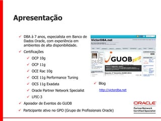 Apresentação

  DBA à 7 anos, especialista em Banco de
   Dados Oracle, com experiência em
   ambientes de alta disponibilidade.
  Certificações
       OCP 10g
       OCP 11g
       OCE Rac 10g
       OCE 11g Performance Tuning
       OCS 11g Exadata                         Blog
       Oracle Partner Network Specialist          http://victordba.net

       LPIC-3
  Apoiador de Eventos do GUOB
  Participante ativo no GPO (Grupo de Profissionais Oracle)
 