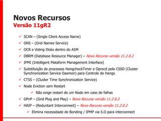 Novos Recursos
Versão 11gR2

  SCAN – (Single Client Access Name)
  GNS – (Grid Names Service)
  OCR e Voting Disks dentro do ASM
  DBRM (Database Resource Manager) – Novo Recurso versão 11.2.0.2
  IPMI (Intelligent Plataform Management Interface)
  Substituição de processos HangcheckTimer e Oprocd pelo CSSD (Cluster
   Synchronization Service Daemon) para Controle de Hangs
  CTSS – (Cluster Time Synchronization Service)
  Node Eviction sem Restart
         Não exige restart de um Node em caso de falhas
  GPnP – (Grid Plug and Play) – Novo Recurso versão 11.2.0.2
  HAIP – (Reduntant Interconnect) – Novo Recurso versão 11.2.0.2
      Elimina necessidade de Bonding / IPMP via S.O para interconnect
 
