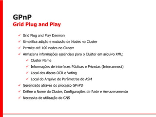 GPnP
Grid Plug and Play

  Grid Plug and Play Daemon
  Simplifica adição e exclusão de Nodes no Cluster
  Permite até 100 nodes no Cluster
  Armazena informações essenciais para o Cluster em arquivo XML:
      Cluster Name
      Informações de interfaces Públicas e Privadas (Interconnect)
      Local dos discos OCR e Voting
      Local do Arquivo de Parâmetros do ASM
  Gerenciado através do processo GPnPD
  Define o Nome do Cluster, Configurações de Rede e Armazenamento
  Necessita de utilização do GNS
 
