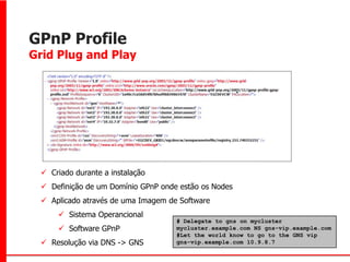 GPnP Profile
Grid Plug and Play




  Criado durante a instalação
  Definição de um Domínio GPnP onde estão os Nodes
  Aplicado através de uma Imagem de Software
      Sistema Operancional
                                    # Delegate to gns on mycluster
      Software GPnP                mycluster.example.com NS gns-vip.example.com
                                    #Let the world know to go to the GNS vip
  Resolução via DNS -> GNS         gns-vip.example.com 10.9.8.7
 