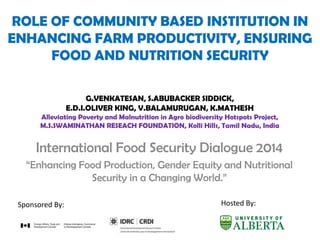 ROLE OF COMMUNITY BASED INSTITUTION IN
ENHANCING FARM PRODUCTIVITY, ENSURING
FOOD AND NUTRITION SECURITY
International Food Security Dialogue 2014
“Enhancing Food Production, Gender Equity and Nutritional
Security in a Changing World.”
Hosted By:Sponsored By:
G.VENKATESAN, S.ABUBACKER SIDDICK,
E.D.I.OLIVER KING, V.BALAMURUGAN, K.MATHESH
Alleviating Poverty and Malnutrition in Agro biodiversity Hotspots Project,
M.S.SWAMINATHAN RESEACH FOUNDATION, Kolli Hills, Tamil Nadu, India
 