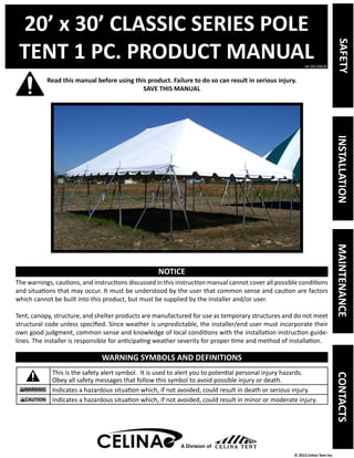 20’ x 30’ CLASSIC SERIES POLE 
TENT 1 PC. PRODUCT MANUAL 
Read this manual before using this product. Failure to do so can result in serious injury. 
ver.20130628 
© 2013 Celina Tent Inc. 
SAVE THIS MANUAL 
NOTICE 
The warnings, cautions, and instructions discussed in this instruction manual cannot cover all possible conditions 
and situations that may occur. It must be understood by the user that common sense and caution are factors 
which cannot be built into this product, but must be supplied by the installer and/or user. 
Tent, canopy, structure, and shelter products are manufactured for use as temporary structures and do not meet 
structural code unless specified. Since weather is unpredictable, the installer/end user must incorporate their 
own good judgment, common sense and knowledge of local conditions with the installation instruction guide-lines. 
The installer is responsible for anticipating weather severity for proper time and method of installation. 
WARNING SYMBOLS AND DEFINITIONS 
This is the safety alert symbol. It is used to alert you to potential personal injury hazards. 
Obey all safety messages that follow this symbol to avoid possible injury or death. 
Indicates a hazardous situation which, if not avoided, could result in death or serious injury. 
Indicates a hazardous situation which, if not avoided, could result in minor or moderate injury. 
A Division of 
SAFETY INSTALLATION MAINTENANCE CONTACTS 
 
