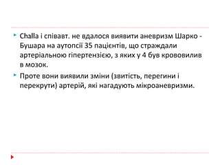  Сhallа і співавт. не вдалося виявити аневризм Шарко -
Бушара на аутопсії 35 пацієнтів, що страждали
артеріальною гіпертензією, з яких у 4 був крововилив
в мозок.
 Проте вони виявили зміни (звитість, перегини і
перекрути) артерій, які нагадують мікроаневризми.
 