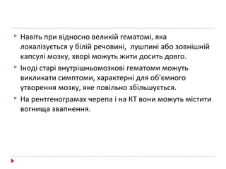  Навіть при відносно великій гематомі, яка
локалізується у білій речовині, лушпині або зовнішній
капсулі мозку, хворі можуть жити досить довго.
 Іноді старі внутрішньомозкові гематоми можуть
викликати симптоми, характерні для об'ємного
утворення мозку, яке повільно збільшується.
 На рентгенограмах черепа і на КТ вони можуть містити
вогнища звапнення.
 