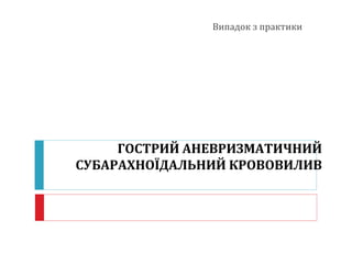 ГОСТРИЙ АНЕВРИЗМАТИЧНИЙ
СУБАРАХНОЇДАЛЬНИЙ КРОВОВИЛИВ
Випадок з практики
 