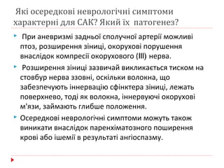 Які осередкові неврологічні симптоми
характерні для САК? Який їх патогенез?
 При аневризмі задньої сполучної артерії можливі
птоз, розширення зіниці, окорухові порушення
внаслідок компресії окорухового (Ill) нерва.
 Розширення зіниці зазвичай викликається тиском на
стовбур нерва ззовні, оскільки волокна, що
забезпечують іннервацію сфінктера зіниці, лежать
поверхнево, тоді як волокна, іннервуючі окорухові
м'язи, займають глибше положення.
 Осередкові неврологічні симптоми можуть також
виникати внаслідок паренхіматозного поширення
крові або ішемії в результаті ангіоспазму.
 