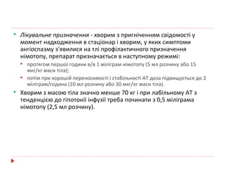  Лікувальне призначення - хворим з пригніченням свідомості у
момент надходження в стаціонар і хворим, у яких симптоми
ангіоспазму з'явилися на тлі профілактичного призначення
німотопу, препарат призначається в наступному режимі:
 протягом першої години в/в 1 міліграм німотопу (5 мл розчину або 15
мкг/кг маси тіла);
 потім при хорошій переносимості і стабільності АТ доза підвищується до 2
міліграм/година (10 мл розчину або 30 мкг/кг маси тіла).
 Хворим з масою тіла значно менше 70 кг і при лабільному АТ з
тенденцією до гіпотонії інфузії треба починати з 0,5 міліграма
німотопу (2,5 мл розчину).
 