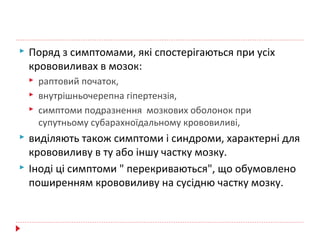  Поряд з симптомами, які спостерігаються при усіх
крововиливах в мозок:
 раптовий початок,
 внутрішньочерепна гіпертензія,
 симптоми подразнення мозкових оболонок при
супутньому субарахноїдальному крововиливі,
 виділяють також симптоми і синдроми, характерні для
крововиливу в ту або іншу частку мозку.
 Іноді ці симптоми " перекриваються", що обумовлено
поширенням крововиливу на сусідню частку мозку.
 