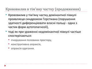 Крововилив в тім'яну частку (продовження)
 Крововилив у тім'яну частку домінантної півкулі
проявляєця синдромом Герстмана (порушення
здатності диференціювати власні пальці - одна з
частих форм аутотопагнозії),
 тоді як при ураженні недомінантної півкулі частіше
спостерігаються:
 ігнорування половини простору,
 конструктивна апраксія,
 апраксія одягання.
 