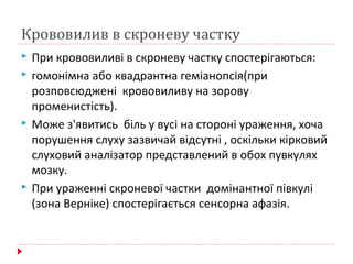 Крововилив в скроневу частку
 При крововиливі в скроневу частку спостерігаються:
 гомонімна або квадрантна геміанопсія(при
розповсюджені крововиливу на зорову
променистість).
 Може з'явитись біль у вусі на стороні ураження, хоча
порушення слуху зазвичай відсутні , оскільки кірковий
слуховий аналізатор представлений в обох пувкулях
мозку.
 При ураженні скроневої частки домінантної півкулі
(зона Верніке) спостерігається сенсорна афазія.
 