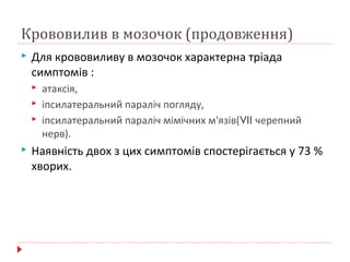 Крововилив в мозочок (продовження)
 Для крововиливу в мозочок характерна тріада
симптомів :
 атаксія,
 іпсилатеральний параліч погляду,
 іпсилатеральний параліч мімічних м'язів(VII черепний
нерв).
 Наявність двох з цих симптомів спостерігається у 73 %
хворих.
 