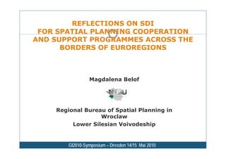 REFLECTIONS ON SDI
 FOR SPATIAL PLANNING COOPERATION
AND SUPPORT PROGRAMMES ACROSS THE
      BORDERS OF EUROREGIONS



                 Magdalena Belof




    Regional Bureau of Spatial Planning in
                  Wroclaw
         Lower Silesian Voivodeship


        GI2010-Symposium – Dresden 14/15 Mai 2010
 
