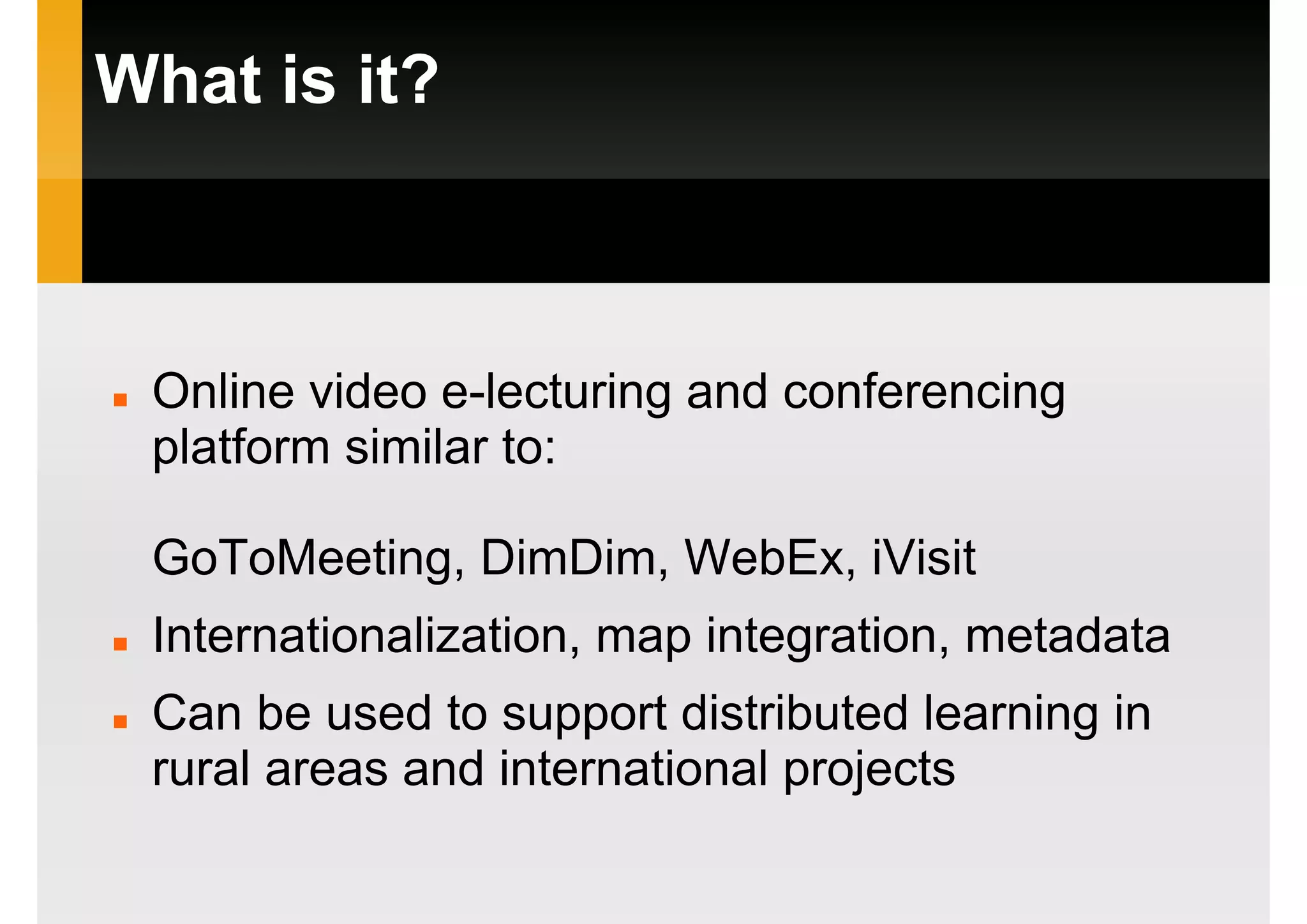 What is it?
Online video e-lecturing and conferencing
platform similar to:
GoToMeeting, DimDim, WebEx, iVisit
Internationalization, map integration, metadata
Can be used to support distributed learning in
rural areas and international projects