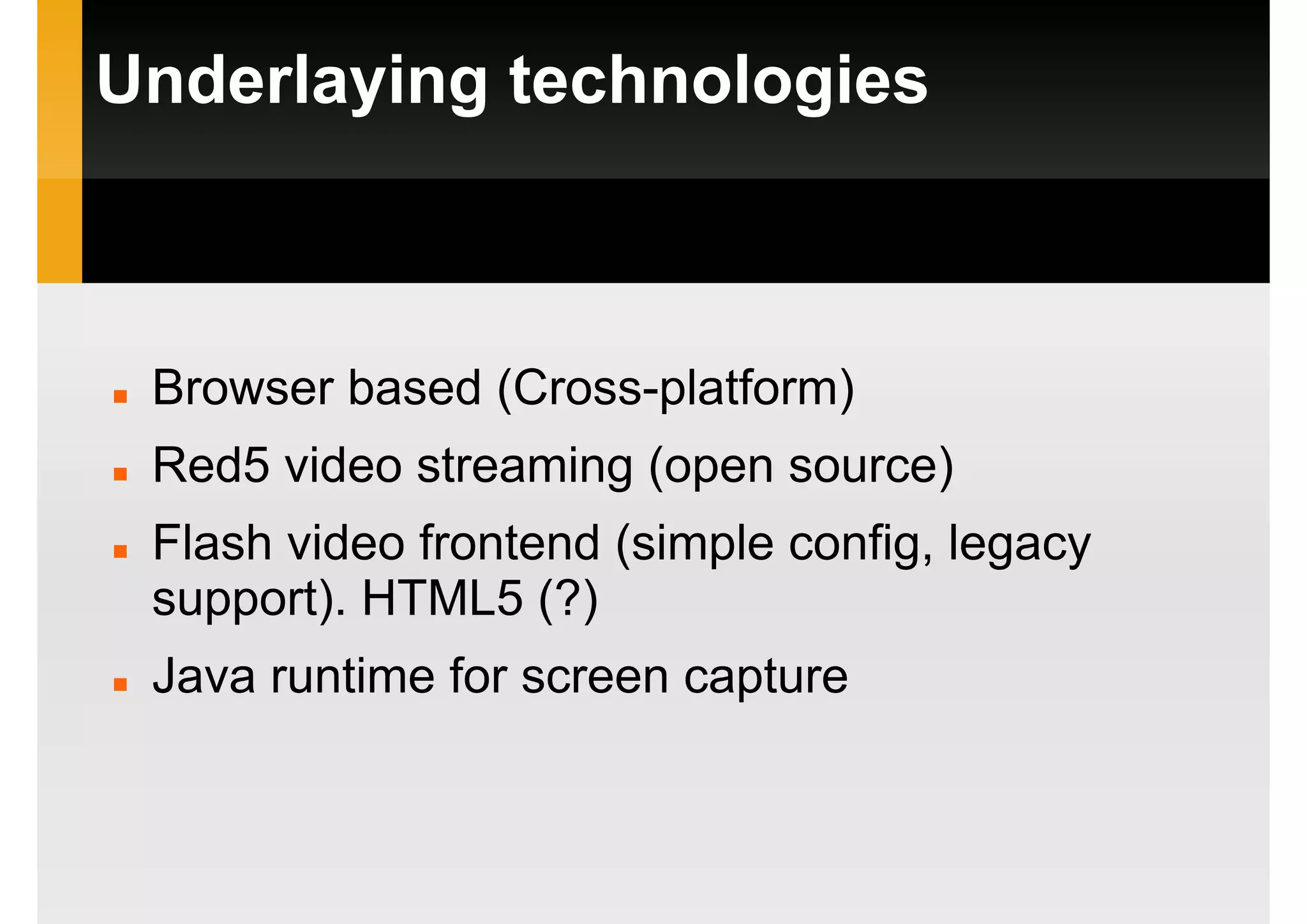 Underlaying technologies
Browser based (Cross-platform)
Red5 video streaming (open source)
Flash video frontend (simple config, legacy
support). HTML5 (?)
Java runtime for screen capture