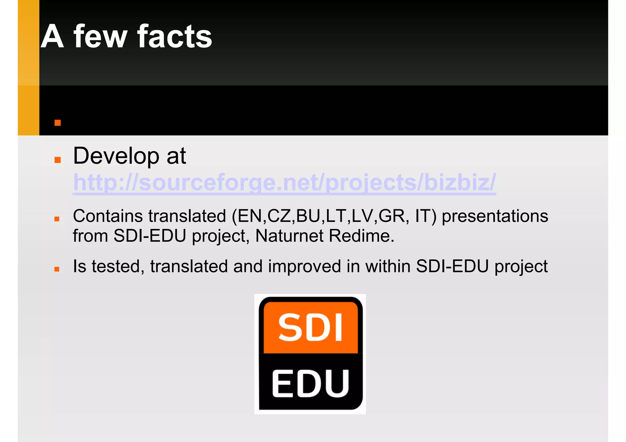 A few facts
http://bizbiz.mooo.com
Develop at
http://sourceforge.net/projects/bizbiz/
Contains translated (EN,CZ,BU,LT,LV,GR, IT) presentations
from SDI-EDU project, Naturnet Redime.
Is tested, translated and improved in within SDI-EDU project