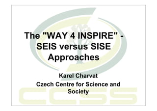 The "WAY 4 INSPIRE" -
  SEIS versus SISE
     Approaches
         Karel Charvat
  Czech Centre for Science and
            Society
 